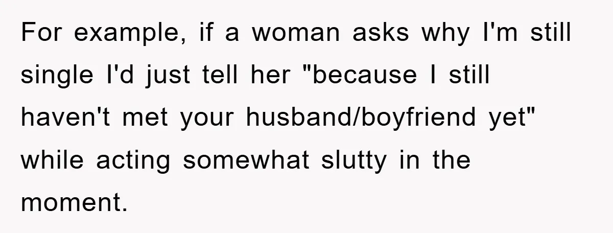 For example, if a woman asks why I'm still single I'd just tell her "because I still haven't met your husband/boyfriend yet" while acting somewhat slutty in the moment.
