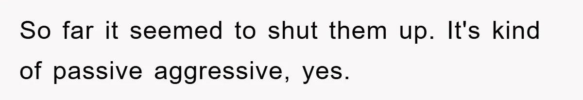 So far it seemed to shut them up. It's kind of passive aggressive, yes.