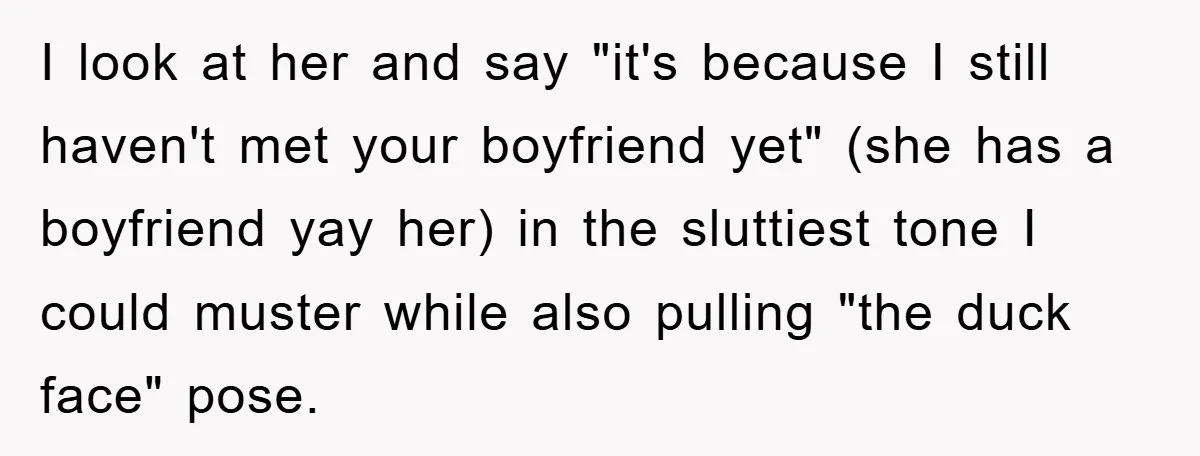 I look at her and say "it's because I still haven't met your boyfriend yet" (she has a boyfriend yay her) in the sluttiest tone I could muster while also...