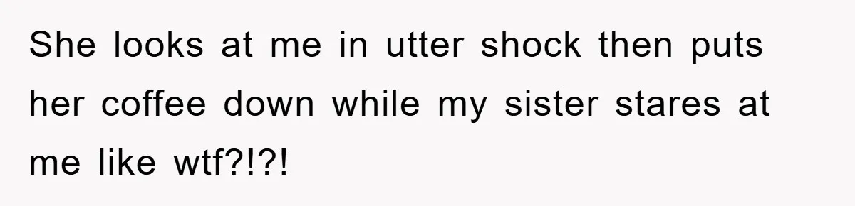 She looks at me in utter shock then puts her coffee down while my sister stares at me like wtf?!?!