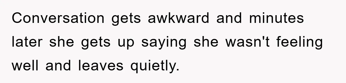 Conversation gets awkward and minutes later she gets up saying she wasn't feeling well and leaves quietly.