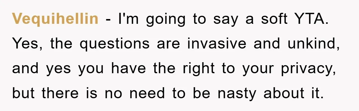 Vequihellin - I'm going to say a soft YTA. Yes, the questions are invasive and unkind, and yes you have the right to your privacy, but there is no need...
