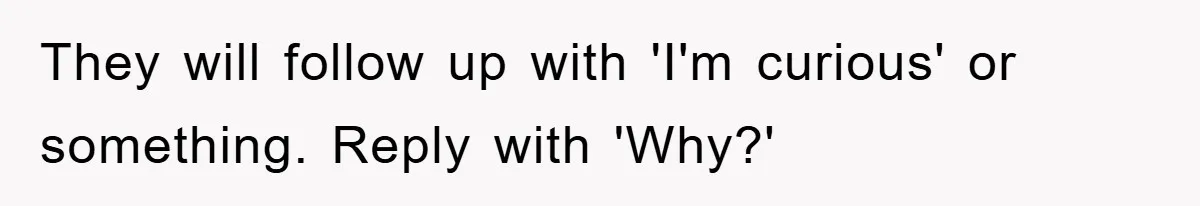 They will follow up with 'I'm curious' or something. Reply with 'Why?'