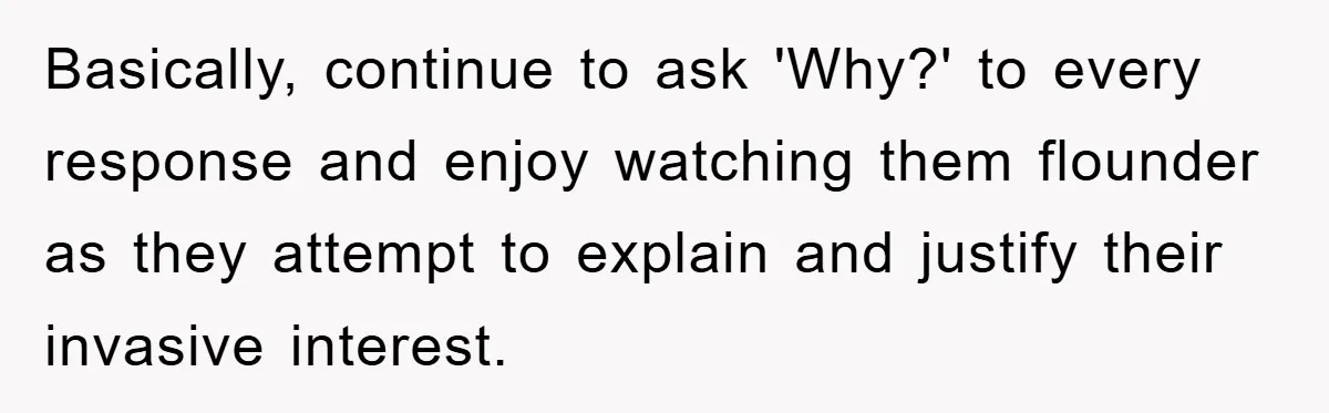 Basically, continue to ask 'Why?' to every response and enjoy watching them flounder as they attempt to explain and justify their invasive interest.