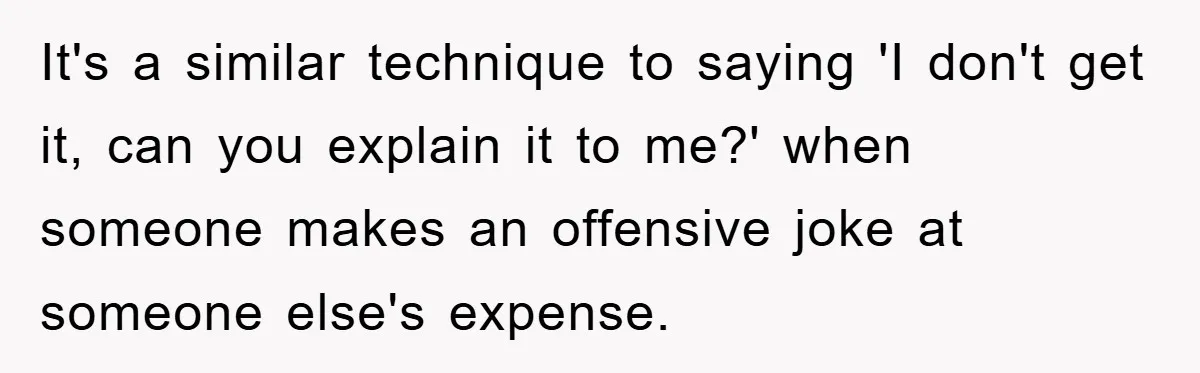 It's a similar technique to saying 'I don't get it, can you explain it to me?' when someone makes an offensive joke at someone else's expense.