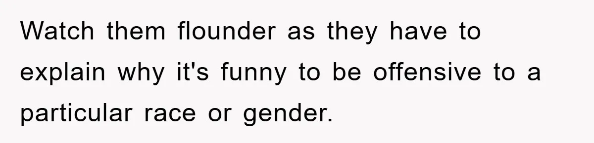 Watch them flounder as they have to explain why it's funny to be offensive to a particular race or gender.
