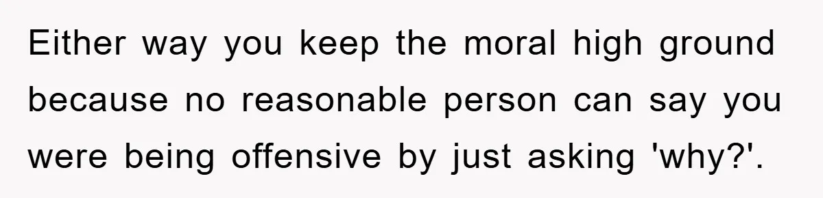 Either way you keep the moral high ground because no reasonable person can say you were being offensive by just asking 'why?'.
