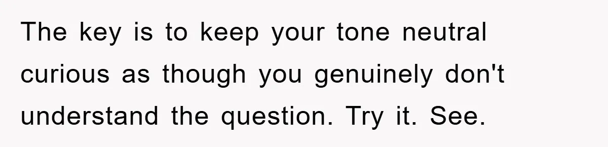 The key is to keep your tone neutral curious as though you genuinely don't understand the question. Try it. See.
