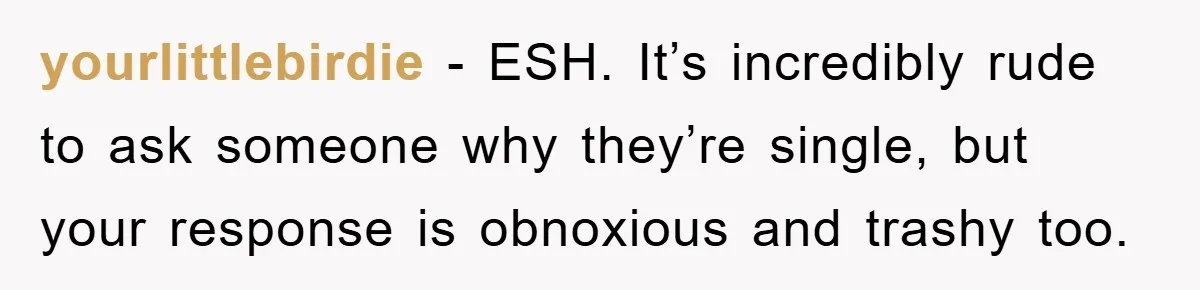yourlittlebirdie - ESH. It’s incredibly rude to ask someone why they’re single, but your response is obnoxious and trashy too.