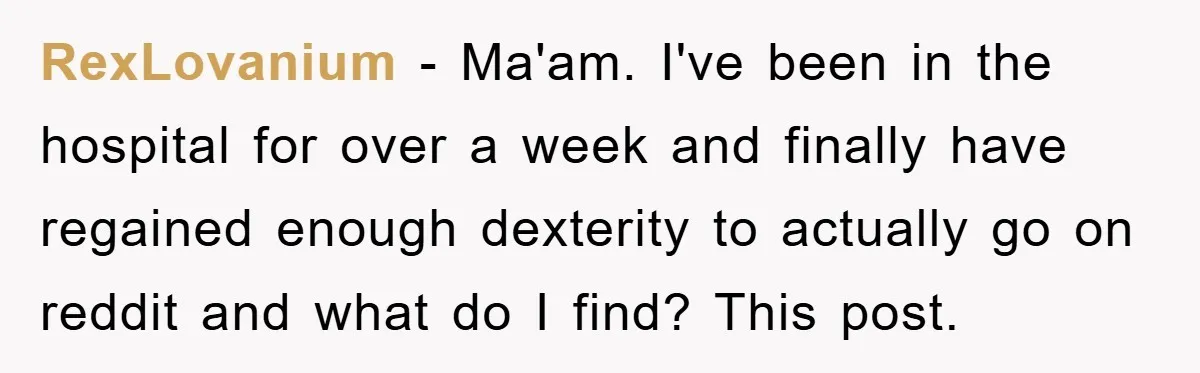 RexLovanium - Ma'am. I've been in the hospital for over a week and finally have regained enough dexterity to actually go on reddit and what do I find? This post.