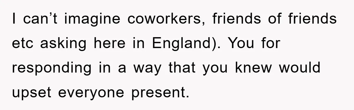 I can’t imagine coworkers, friends of friends etc asking here in England). You for responding in a way that you knew would upset everyone present.