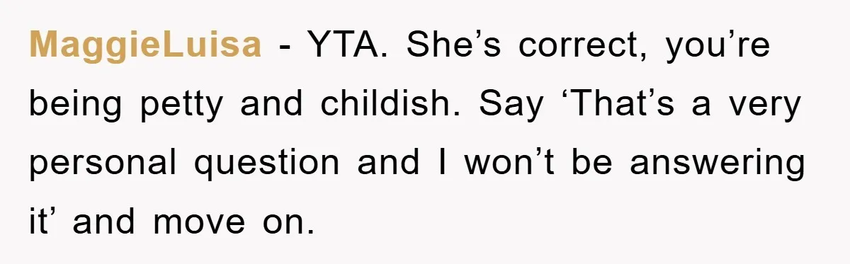 MaggieLuisa - YTA. She’s correct, you’re being petty and childish. Say ‘That’s a very personal question and I won’t be answering it’ and move on.