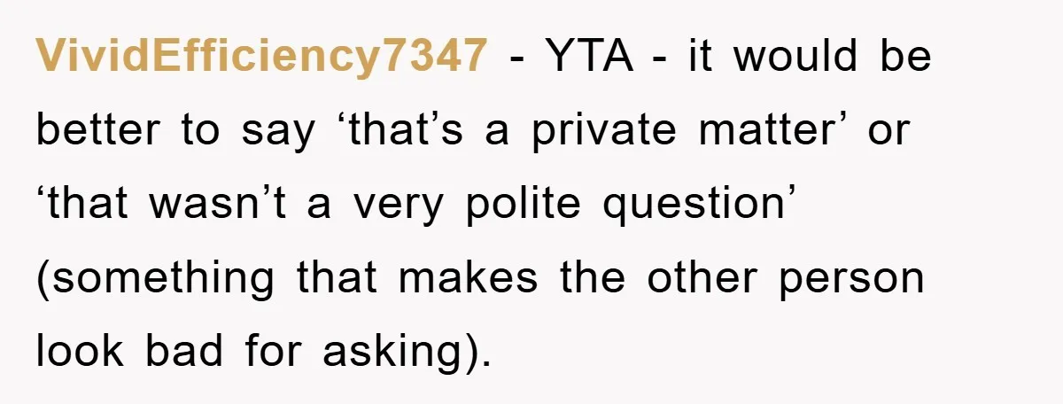 VividEfficiency7347 - YTA - it would be better to say ‘that’s a private matter’ or ‘that wasn’t a very polite question’ (something that makes the other person look bad for...