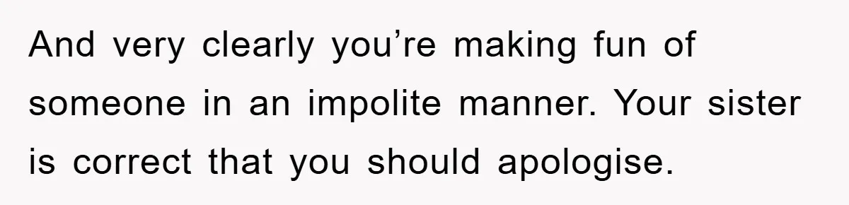 And very clearly you’re making fun of someone in an impolite manner. Your sister is correct that you should apologise.