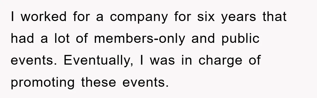 I worked for a company for six years that had a lot of members-only and public events. Eventually, I was in charge of promoting these events.