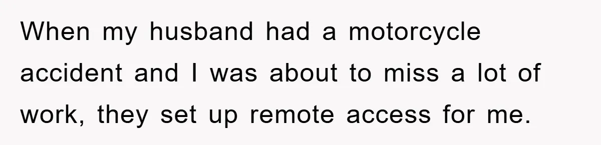 When my husband had a motorcycle accident and I was about to miss a lot of work, they set up remote access for me.