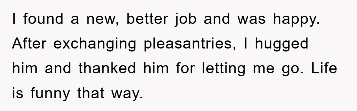 I found a new, better job and was happy. After exchanging pleasantries, I hugged him and thanked him for letting me go. Life is funny that way.