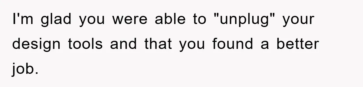 I'm glad you were able to "unplug" your design tools and that you found a better job.