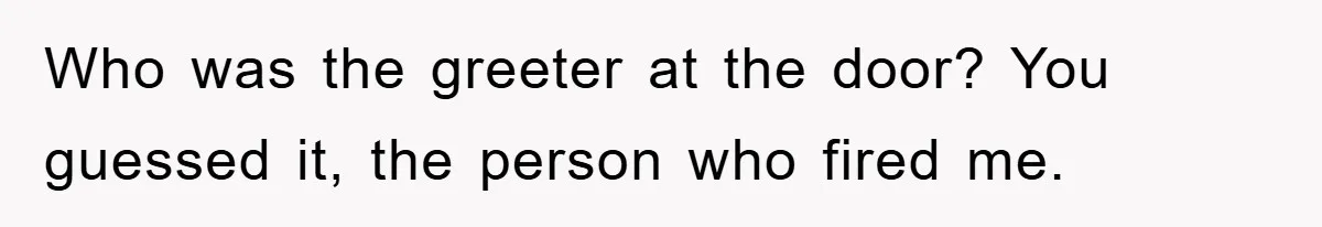 Who was the greeter at the door? You guessed it, the person who fired me.