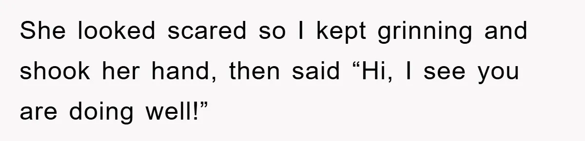 She looked scared so I kept grinning and shook her hand, then said “Hi, I see you are doing well!”