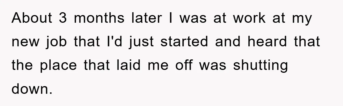 About 3 months later I was at work at my new job that I'd just started and heard that the place that laid me off was shutting down.