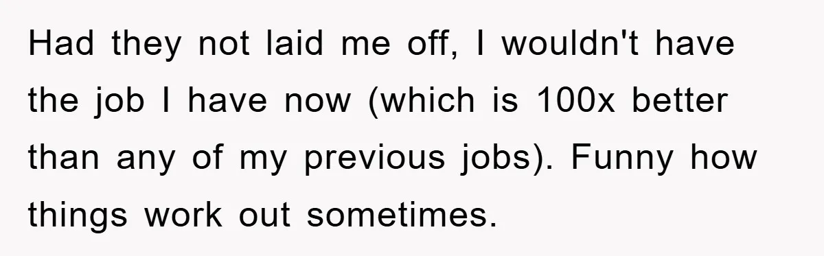 Had they not laid me off, I wouldn't have the job I have now (which is 100x better than any of my previous jobs). Funny how things work out sometimes.