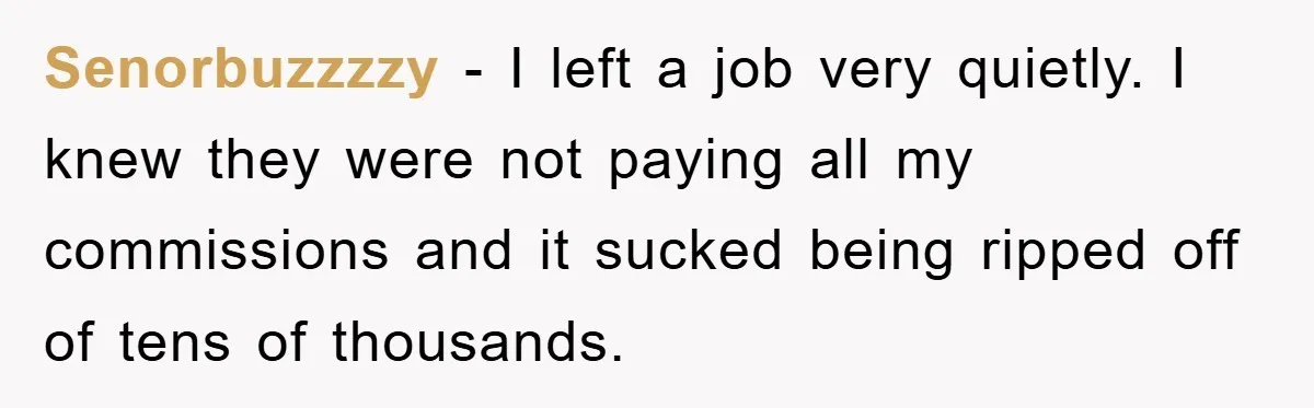 Senorbuzzzzy - I left a job very quietly. I knew they were not paying all my commissions and it sucked being ripped off of tens of thousands.