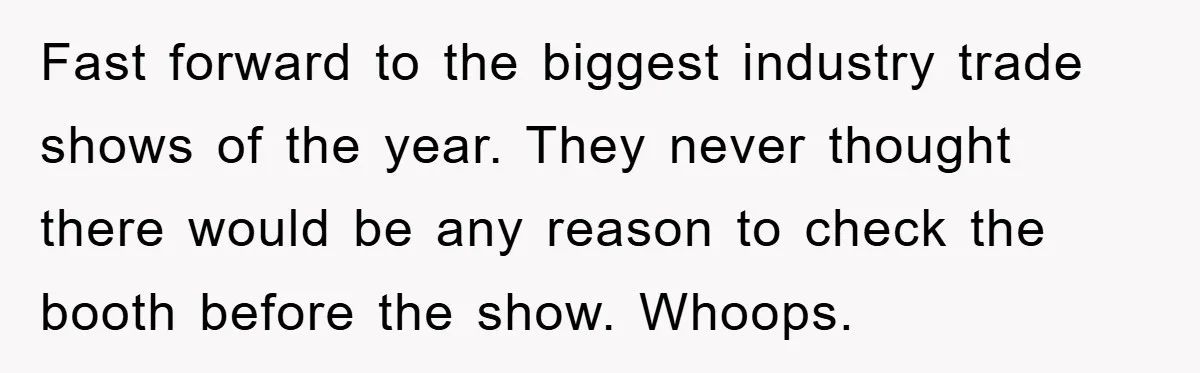 Fast forward to the biggest industry trade shows of the year. They never thought there would be any reason to check the booth before the show. Whoops.