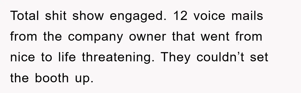 Total shit show engaged. 12 voice mails from the company owner that went from nice to life threatening. They couldn’t set the booth up.