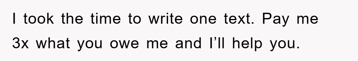 I took the time to write one text. Pay me 3x what you owe me and I’ll help you.