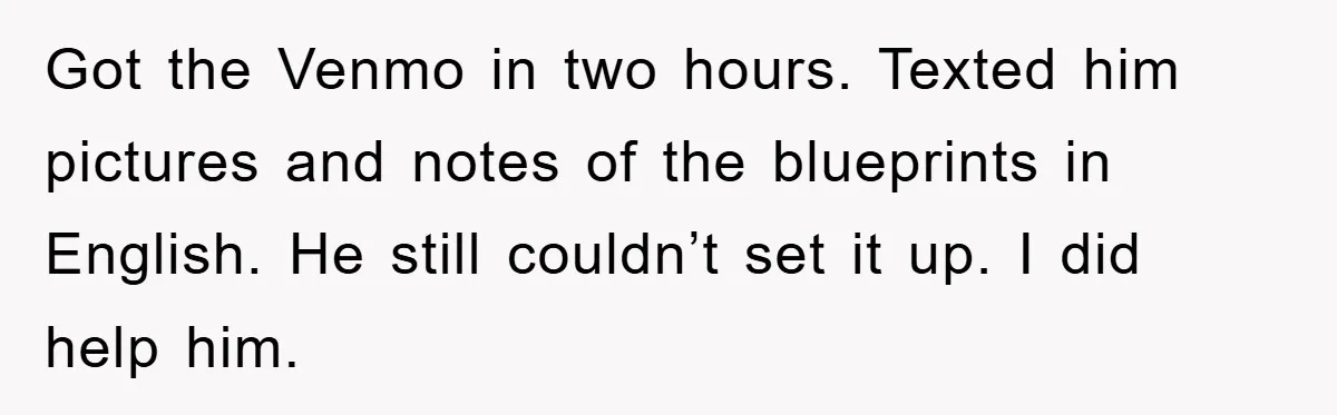 Got the Venmo in two hours. Texted him pictures and notes of the blueprints in English. He still couldn’t set it up. I did help him.