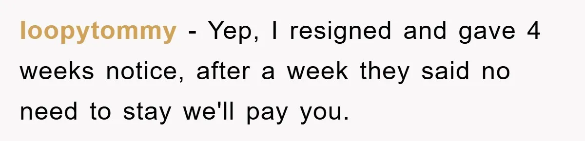 loopytommy - Yep, I resigned and gave 4 weeks notice, after a week they said no need to stay we'll pay you.