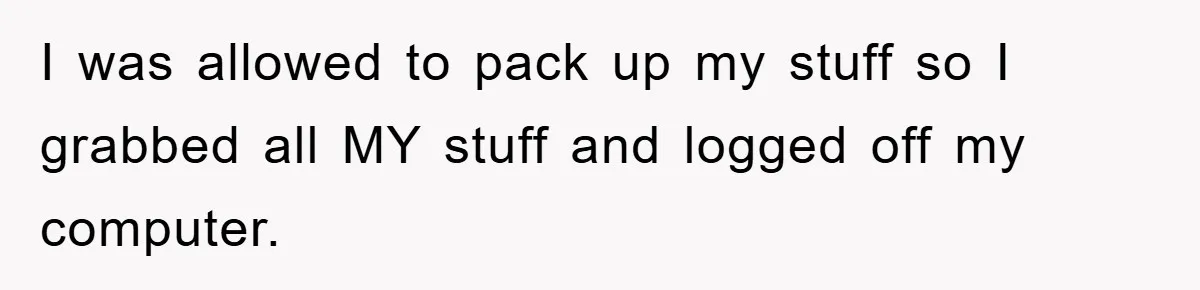 I was allowed to pack up my stuff so I grabbed all MY stuff and logged off my computer.