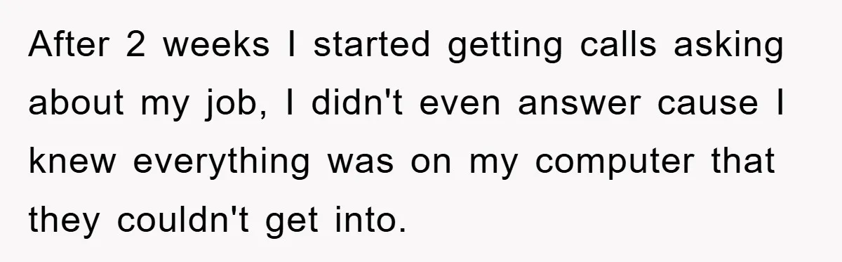 After 2 weeks I started getting calls asking about my job, I didn't even answer cause I knew everything was on my computer that they couldn't get into.