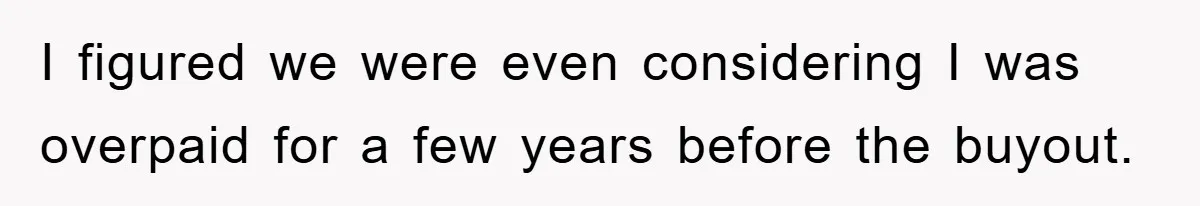 I figured we were even considering I was overpaid for a few years before the buyout.