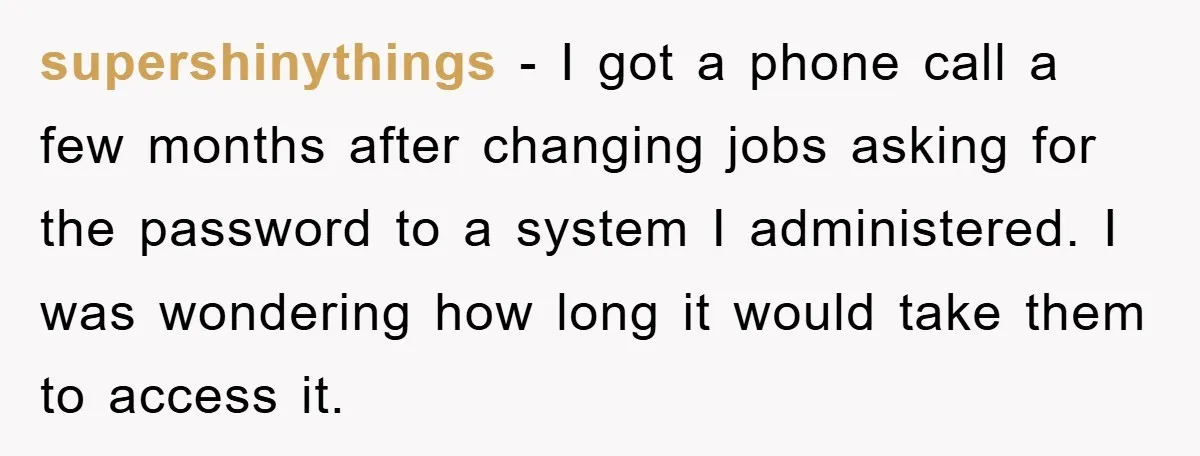 supershinythings - I got a phone call a few months after changing jobs asking for the password to a system I administered. I was wondering how long it would take...