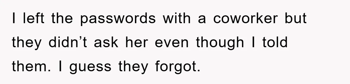 I left the passwords with a coworker but they didn’t ask her even though I told them. I guess they forgot.