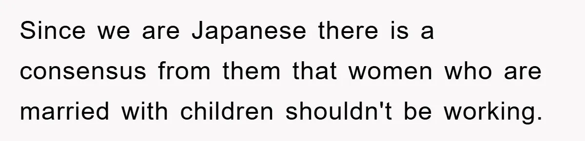Since we are Japanese there is a consensus from them that women who are married with children shouldn't be working.