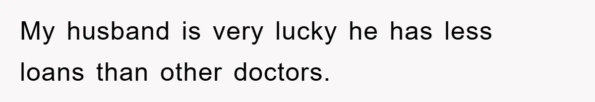 My husband is very lucky he has less loans than other doctors.