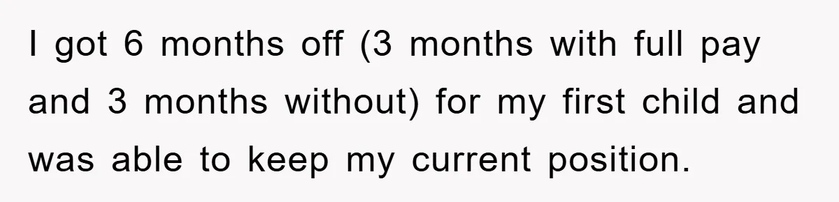 I got 6 months off (3 months with full pay and 3 months without) for my first child and was able to keep my current position.