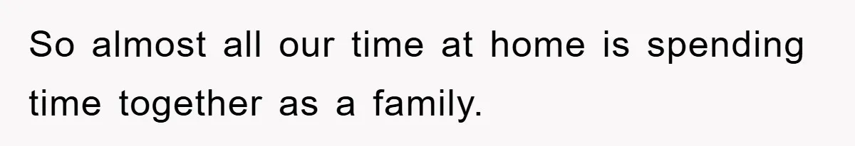 So almost all our time at home is spending time together as a family.