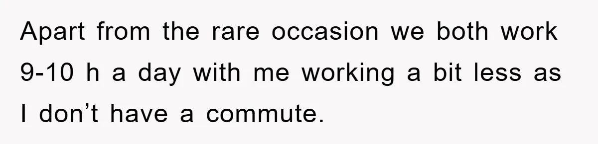 Apart from the rare occasion we both work 9-10 h a day with me working a bit less as I don’t have a commute.