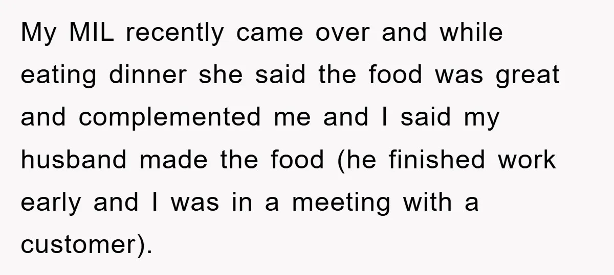 My MIL recently came over and while eating dinner she said the food was great and complemented me and I said my husband made the food (he finished work early...