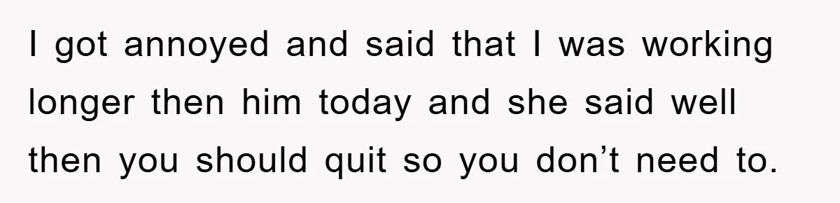 I got annoyed and said that I was working longer then him today and she said well then you should quit so you don’t need to.