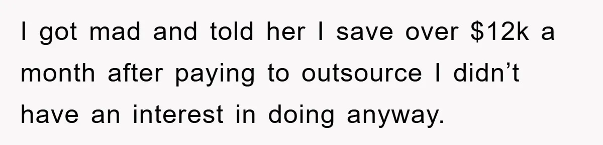I got mad and told her I save over $12k a month after paying to outsource I didn’t have an interest in doing anyway.