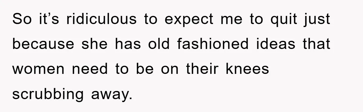 So it’s ridiculous to expect me to quit just because she has old fashioned ideas that women need to be on their knees scrubbing away.