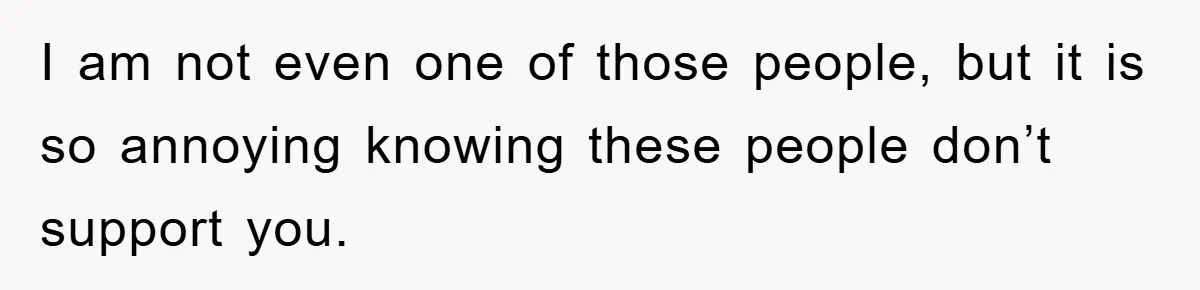 I am not even one of those people, but it is so annoying knowing these people don’t support you.