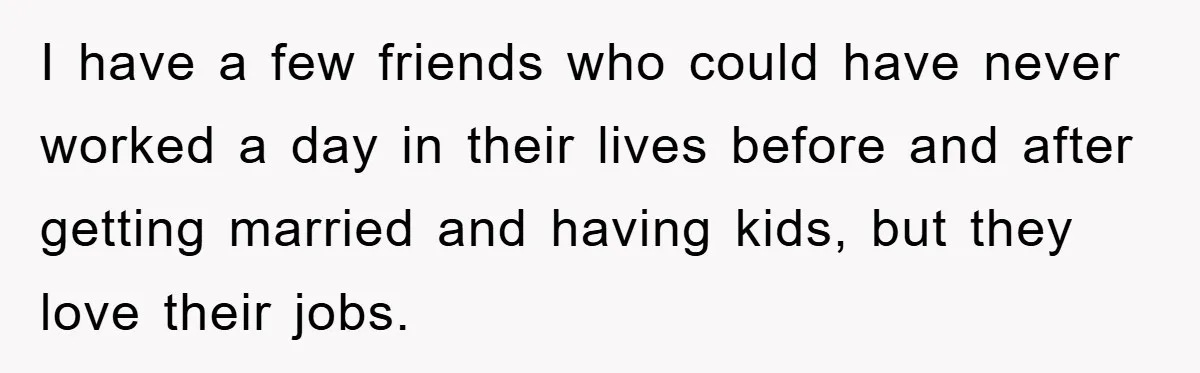 I have a few friends who could have never worked a day in their lives before and after getting married and having kids, but they love their jobs.