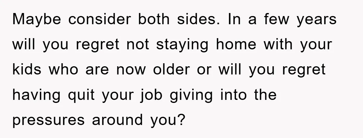 Maybe consider both sides. In a few years will you regret not staying home with your kids who are now older or will you regret having quit your job giving...