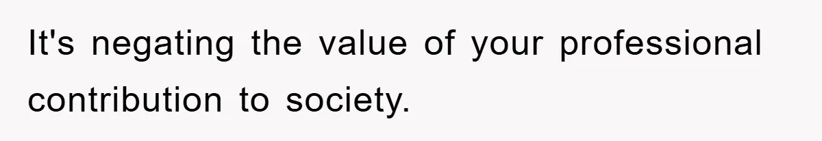 It's negating the value of your professional contribution to society.